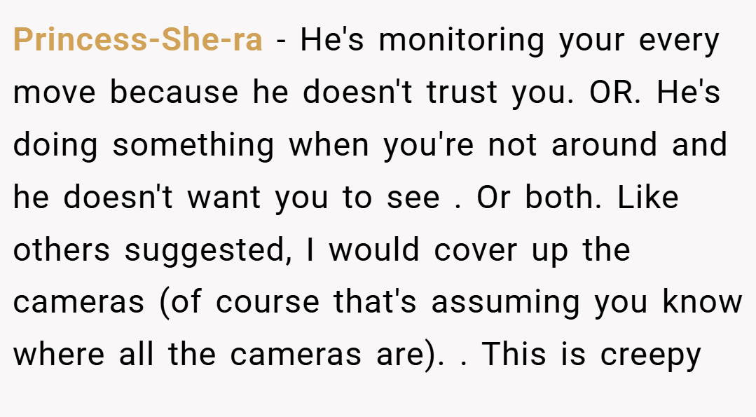 Princess-She-ra − He's monitoring your every move because he doesn't trust you. OR. He's doing something when you're not around and he doesn't want you to see . Or both. Like others suggested, I would cover up the cameras (of course that's assuming you know where all the cameras are). . This is creepy 