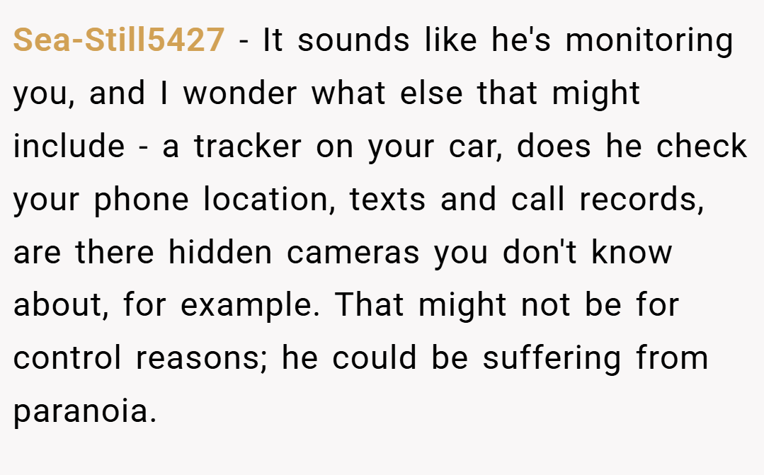 Sea-Still5427 − It sounds like he's monitoring you, and I wonder what else that might include - a tracker on your car, does he check your phone location, texts and call records, are there hidden cameras you don't know about, for example. That might not be for control reasons; he could be suffering from paranoia.