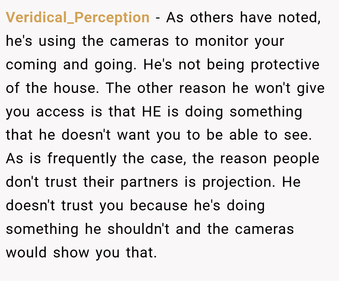 Veridical_Perception − As others have noted, he's using the cameras to monitor your coming and going. He's not being protective of the house. The other reason he won't give you access is that HE is doing something that he doesn't want you to be able to see. As is frequently the case, the reason people don't trust their partners is projection. He doesn't trust you because he's doing something he shouldn't and the cameras would show you that.