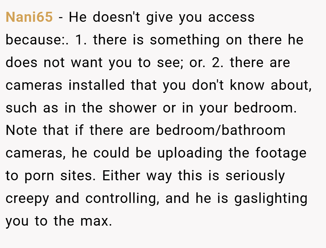 Nani65 − He doesn't give you access because:. 1. there is something on there he does not want you to see; or. 2. there are cameras installed that you don't know about, such as in the shower or in your bedroom. Note that if there are bedroom/bathroom cameras, he could be uploading the footage to porn sites. Either way this is seriously creepy and controlling, and he is gaslighting you to the max.