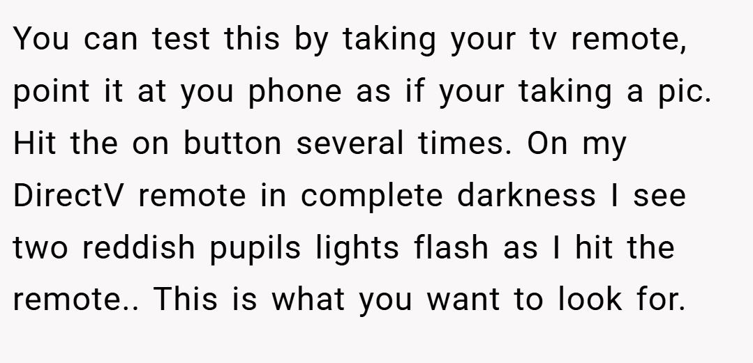 You can test this by taking your tv remote, point it at you phone as if your taking a pic. Hit the on button several times. On my DirectV remote in complete darkness I see two reddish pupils lights flash as I hit the remote.. This is what you want to look for.
