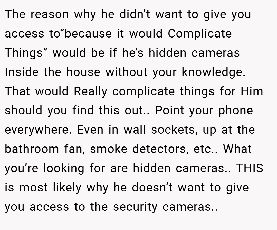 The reason why he didn’t want to give you access to”because it would Complicate Things” would be if he’s hidden cameras Inside the house without your knowledge. That would Really complicate things for Him should you find this out.. Point your phone everywhere. Even in wall sockets, up at the bathroom fan, smoke detectors, etc.. What you’re looking for are hidden cameras.. THIS is most likely why he doesn’t want to give you access to the security cameras.. 