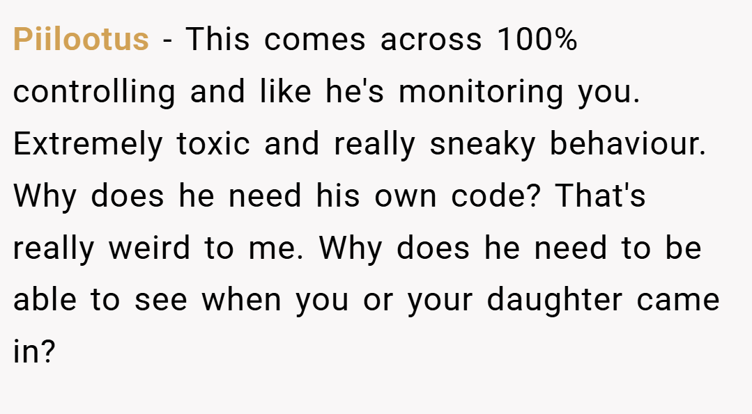 Piilootus − This comes across 100% controlling and like he's monitoring you. Extremely toxic and really sneaky behaviour. Why does he need his own code? That's really weird to me. Why does he need to be able to see when you or your daughter came in?