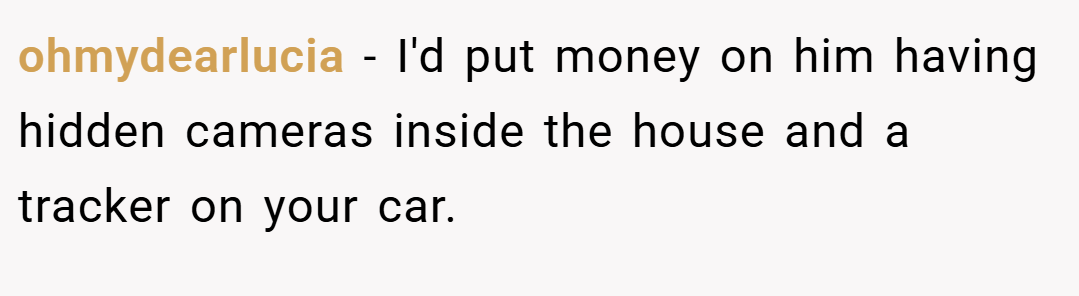 ohmydearlucia − I'd put money on him having hidden cameras inside the house and a tracker on your car.