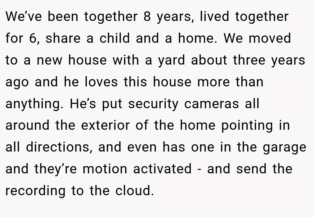 We’ve been together 8 years, lived together for 6, share a child and a home. We moved to a new house with a yard about three years ago and he loves this house more than anything. He’s put security cameras all around the exterior of the home pointing in all directions, and even has one in the garage and they’re motion activated - and send the recording to the cloud.
