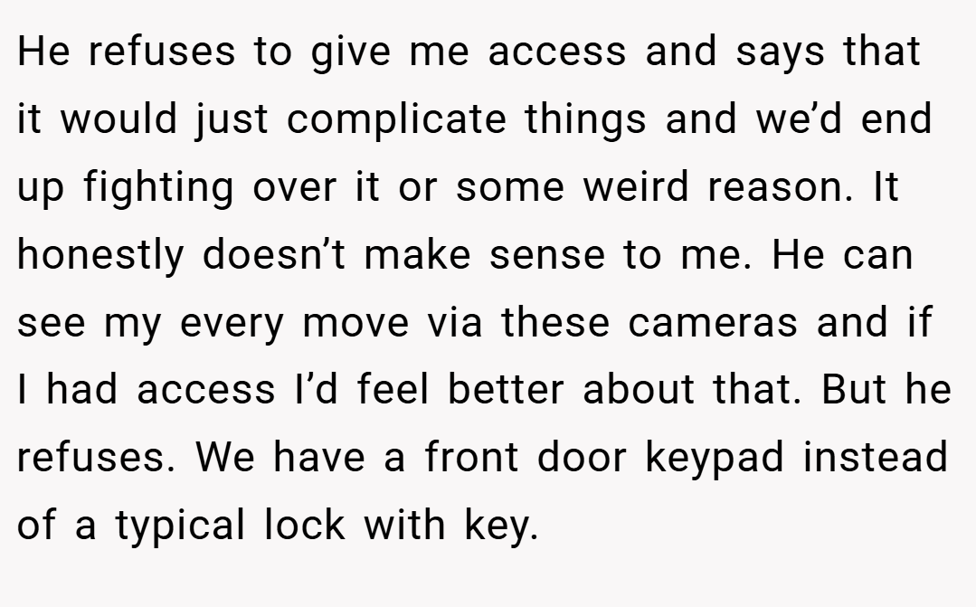 He refuses to give me access and says that it would just complicate things and we’d end up fighting over it or some weird reason. It honestly doesn’t make sense to me. He can see my every move via these cameras and if I had access I’d feel better about that. But he refuses. We have a front door keypad instead of a typical lock with key.