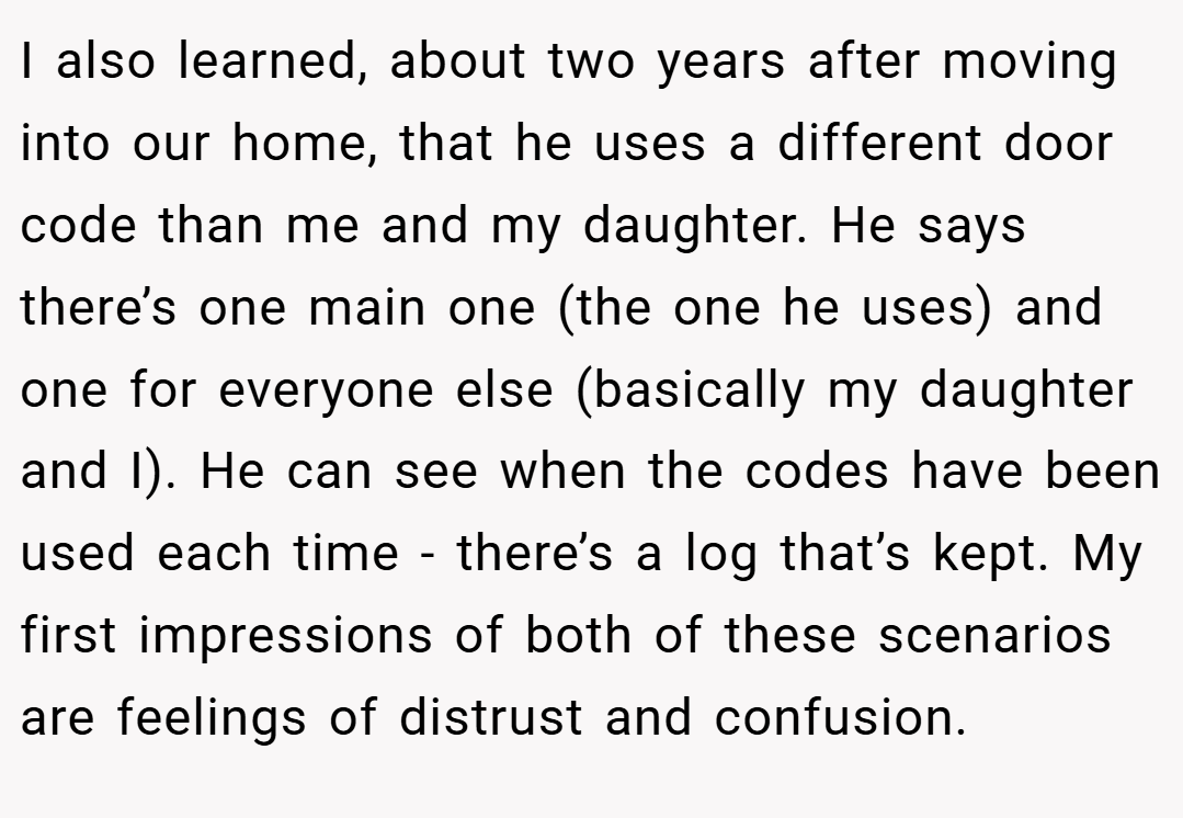I also learned, about two years after moving into our home, that he uses a different door code than me and my daughter. He says there’s one main one (the one he uses) and one for everyone else (basically my daughter and I). He can see when the codes have been used each time - there’s a log that’s kept. My first impressions of both of these scenarios are feelings of distrust and confusion.