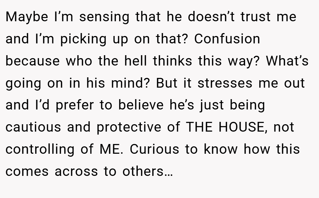 Maybe I’m sensing that he doesn’t trust me and I’m picking up on that? Confusion because who the hell thinks this way? What’s going on in his mind? But it stresses me out and I’d prefer to believe he’s just being cautious and protective of THE HOUSE, not controlling of ME. Curious to know how this comes across to others…