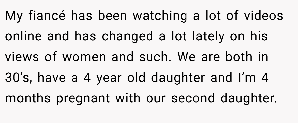 My fiancé has been watching a lot of videos online and has changed a lot lately on his views of women and such. We are both in 30’s, have a 4 year old daughter and I’m 4 months pregnant with our second daughter.