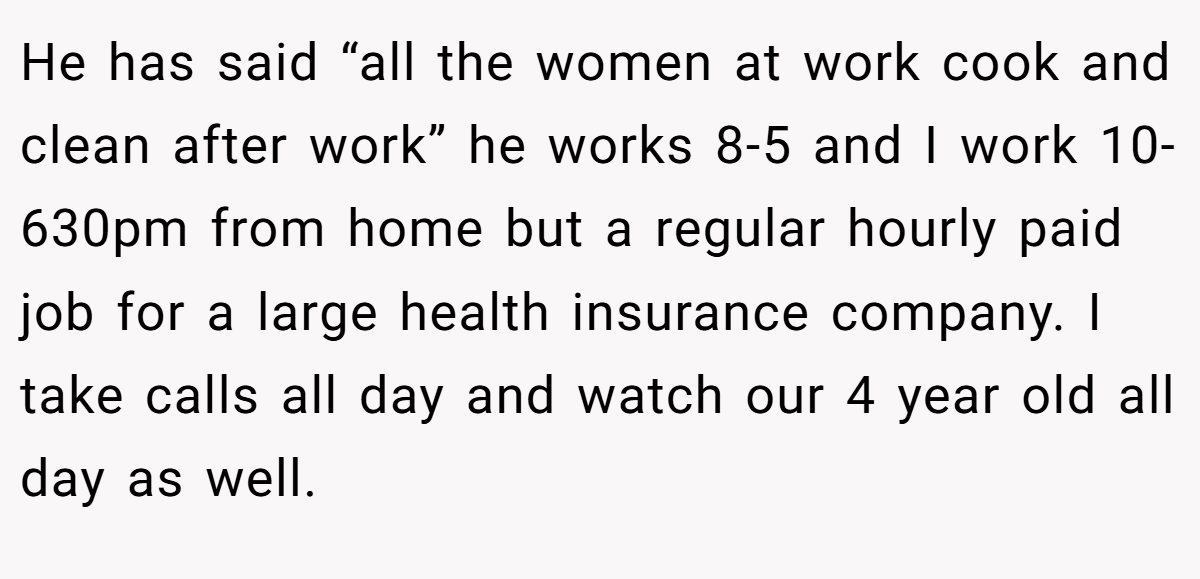 He has said “all the women at work cook and clean after work” he works 8-5 and I work 10-630pm from home but a regular hourly paid job for a large health insurance company. I take calls all day and watch our 4 year old all day as well.