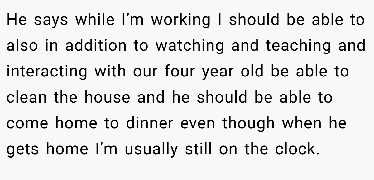 He says while I’m working I should be able to also in addition to watching and teaching and interacting with our four year old be able to clean the house and he should be able to come home to dinner even though when he gets home I’m usually still on the clock.