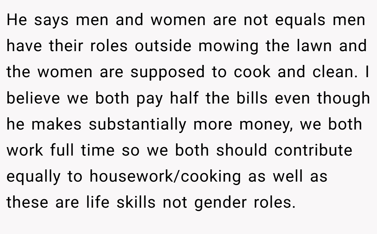 He says men and women are not equals men have their roles outside mowing the lawn and the women are supposed to cook and clean. I believe we both pay half the bills even though he makes substantially more money, we both work full time so we both should contribute equally to housework/cooking as well as these are life skills not gender roles.