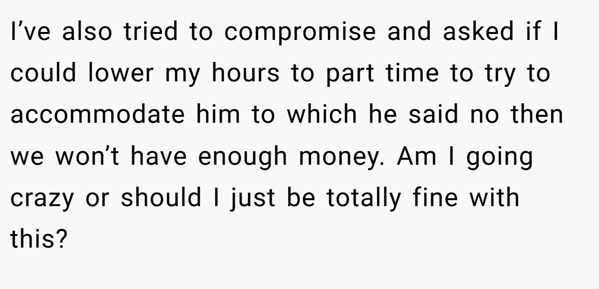I’ve also tried to compromise and asked if I could lower my hours to part time to try to accommodate him to which he said no then we won’t have enough money. Am I going crazy or should I just be totally fine with this?