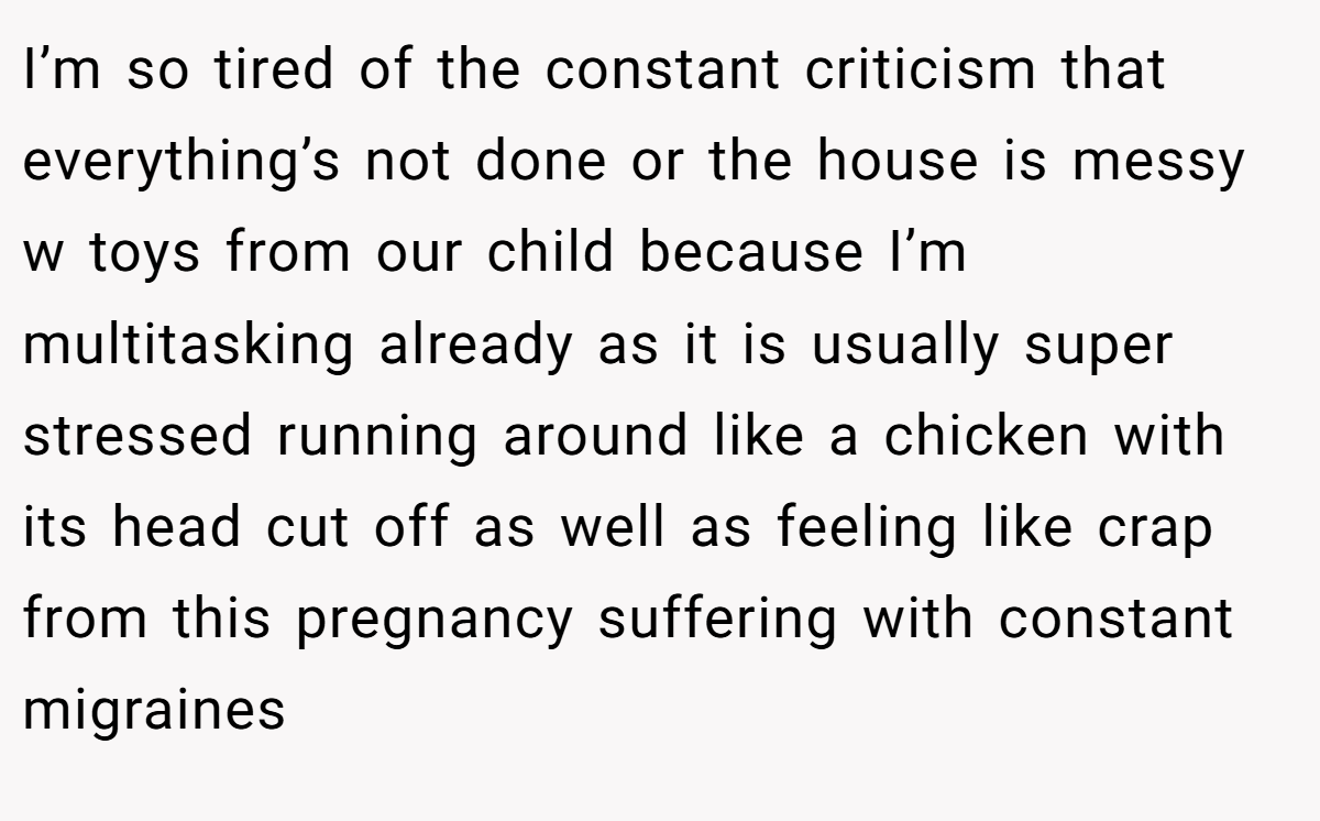 I’m so tired of the constant criticism that everything’s not done or the house is messy w toys from our child because I’m multitasking already as it is usually super stressed running around like a chicken with its head cut off as well as feeling like crap from this pregnancy suffering with constant migraines