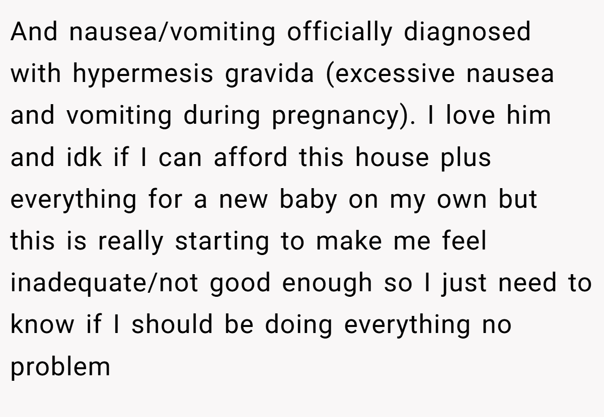 And nausea/vomiting officially diagnosed with hypermesis gravida (excessive nausea and vomiting during pregnancy). I love him and idk if I can afford this house plus everything for a new baby on my own but this is really starting to make me feel inadequate/not good enough so I just need to know if I should be doing everything no problem