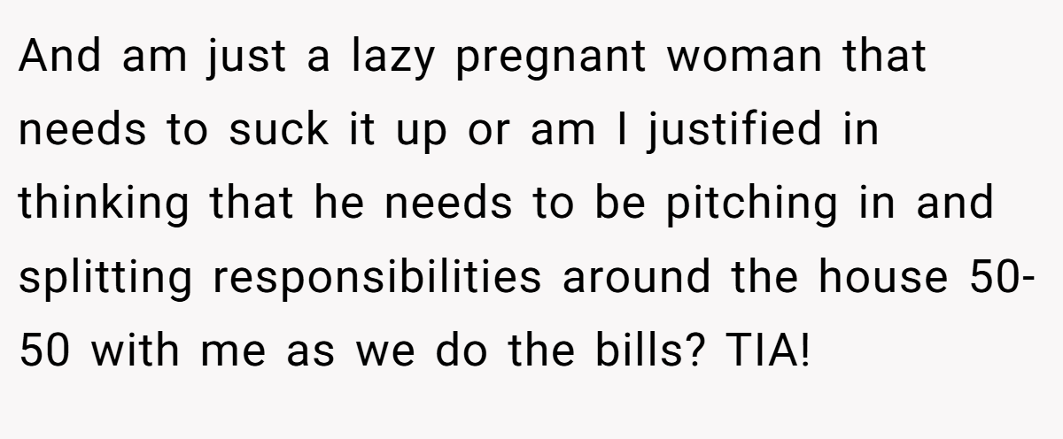 And am just a lazy pregnant woman that needs to suck it up or am I justified in thinking that he needs to be pitching in and splitting responsibilities around the house 50-50 with me as we do the bills? TIA!