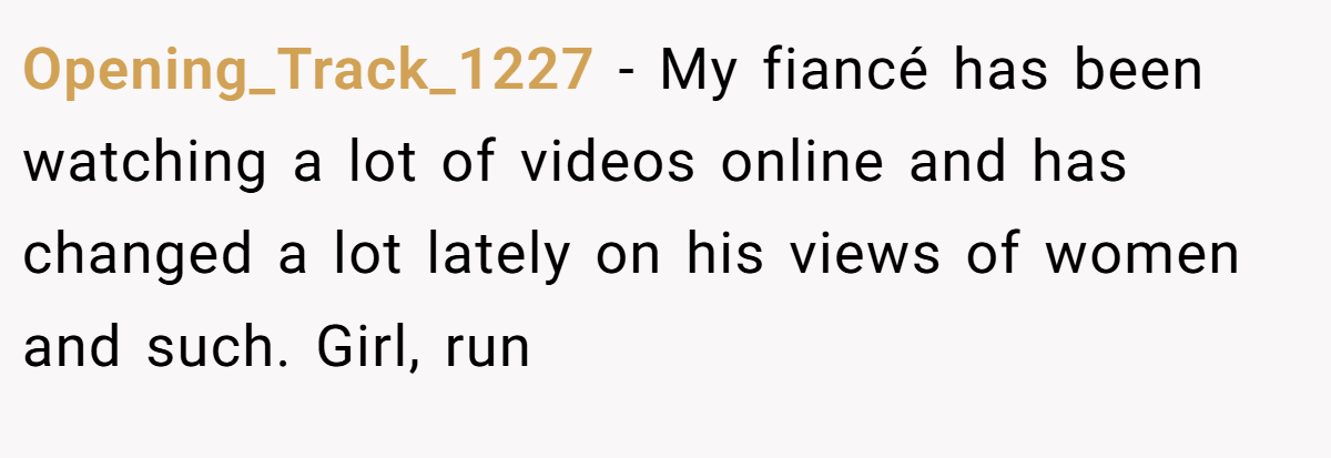 Opening_Track_1227 − My fiancé has been watching a lot of videos online and has changed a lot lately on his views of women and such. Girl, run