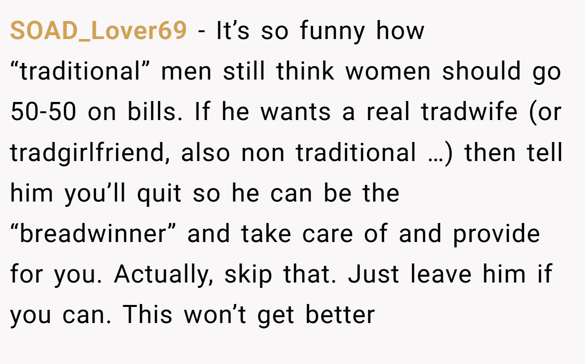 SOAD_Lover69 − It’s so funny how “traditional” men still think women should go 50-50 on bills. If he wants a real tradwife (or tradgirlfriend, also non traditional …) then tell him you’ll quit so he can be the “breadwinner” and take care of and provide for you. Actually, skip that. Just leave him if you can. This won’t get better