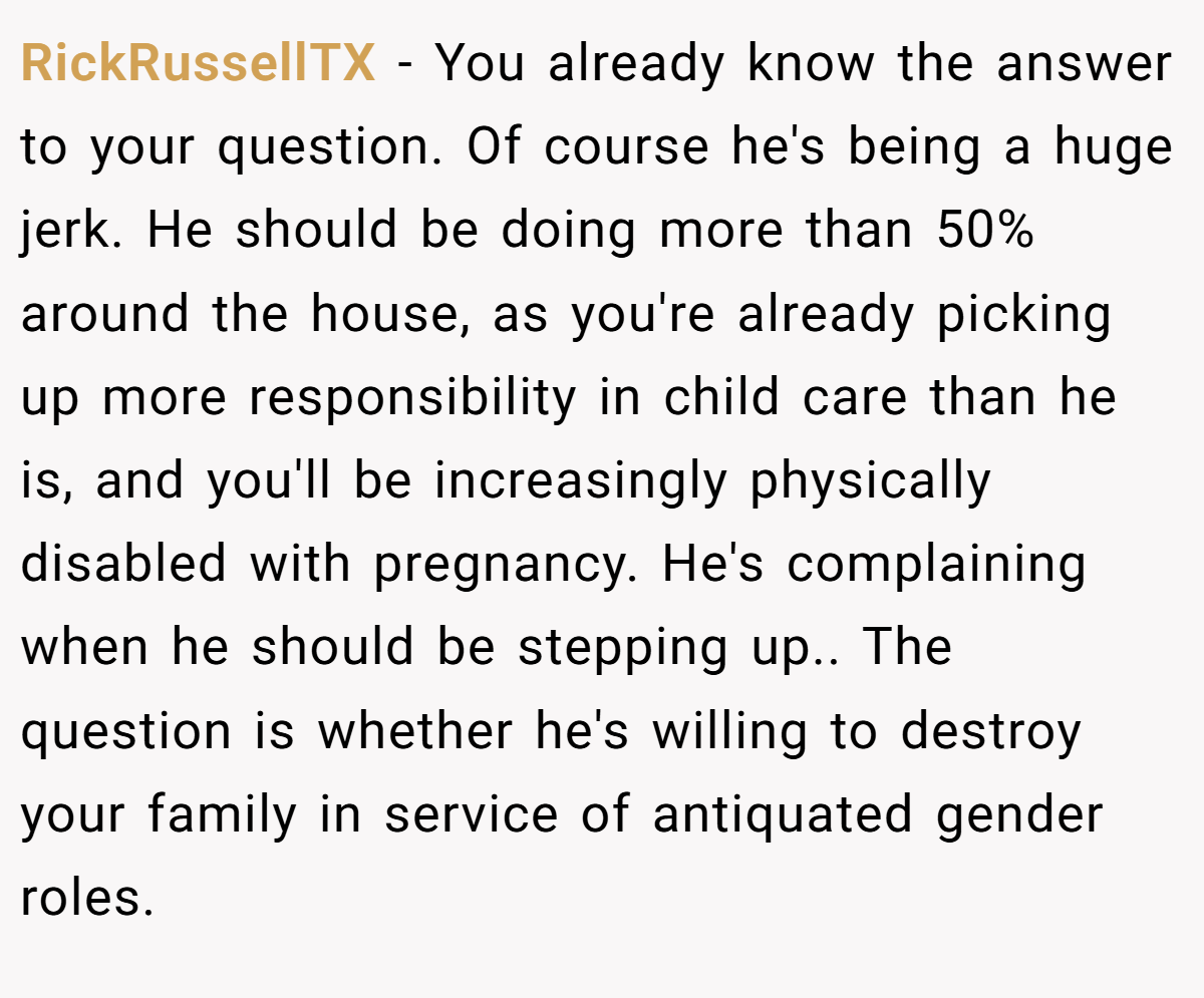 RickRussellTX − You already know the answer to your question. Of course he's being a huge jerk. He should be doing more than 50% around the house, as you're already picking up more responsibility in child care than he is, and you'll be increasingly physically disabled with pregnancy. He's complaining when he should be stepping up.. The question is whether he's willing to destroy your family in service of antiquated gender roles.