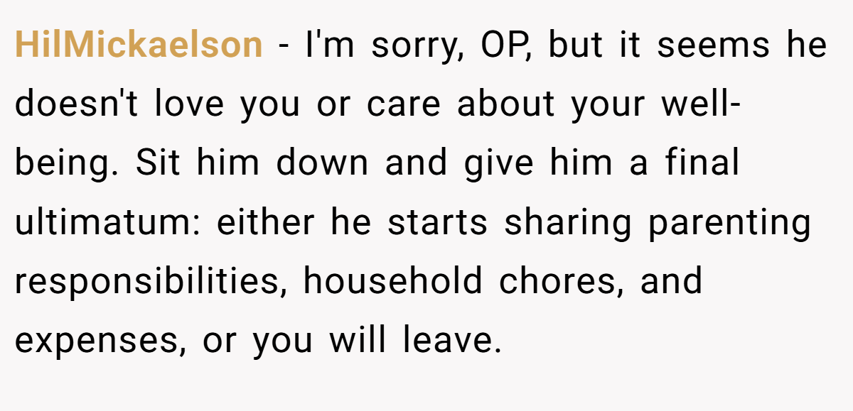 HilMickaelson − I'm sorry, OP, but it seems he doesn't love you or care about your well-being. Sit him down and give him a final ultimatum: either he starts sharing parenting responsibilities, household chores, and expenses, or you will leave.