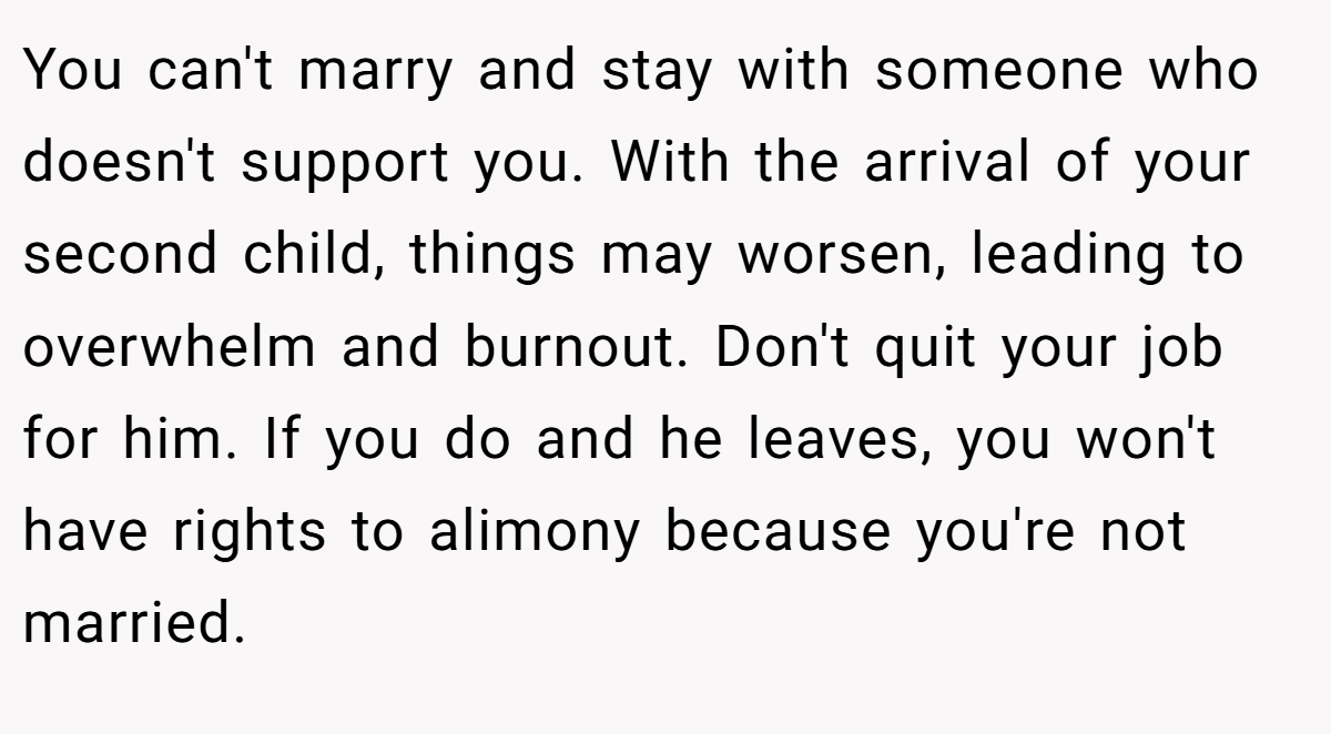 You can't marry and stay with someone who doesn't support you. With the arrival of your second child, things may worsen, leading to overwhelm and burnout. Don't quit your job for him. If you do and he leaves, you won't have rights to alimony because you're not married.