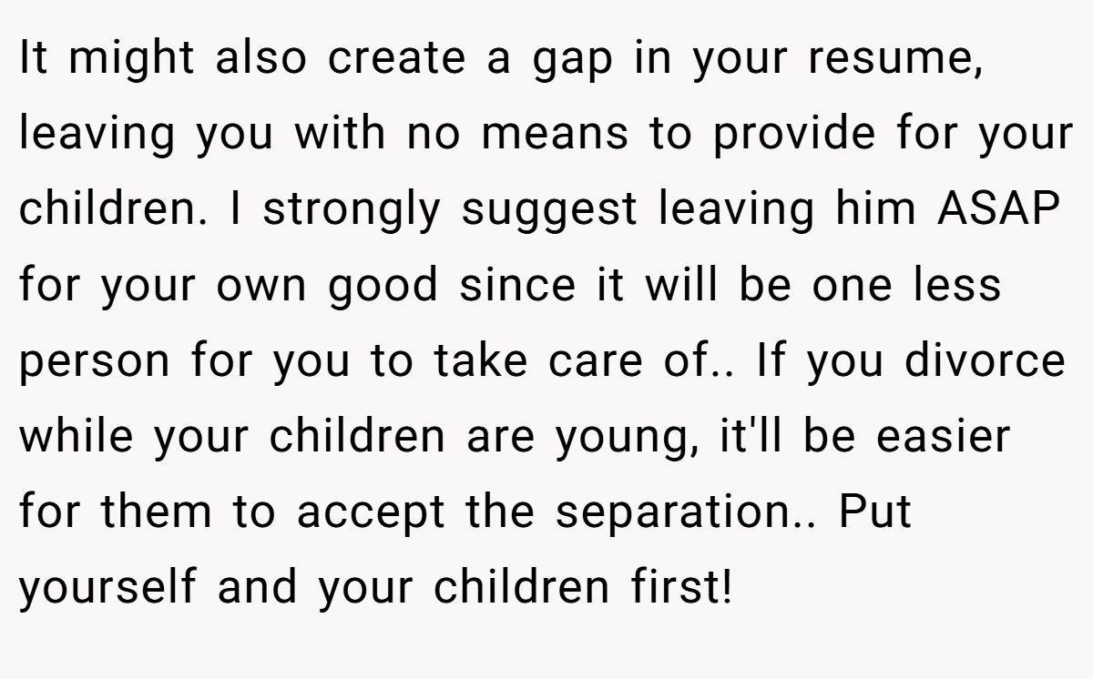 It might also create a gap in your resume, leaving you with no means to provide for your children. I strongly suggest leaving him ASAP for your own good since it will be one less person for you to take care of.. If you divorce while your children are young, it'll be easier for them to accept the separation.. Put yourself and your children first!