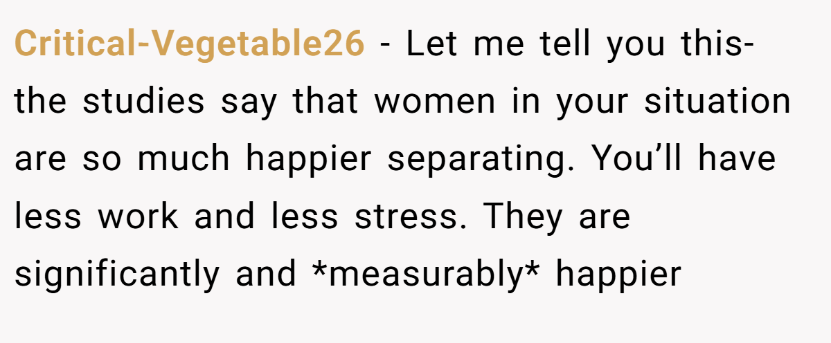 Critical-Vegetable26 − Let me tell you this- the studies say that women in your situation are so much happier separating. You’ll have less work and less stress. They are significantly and *measurably* happier