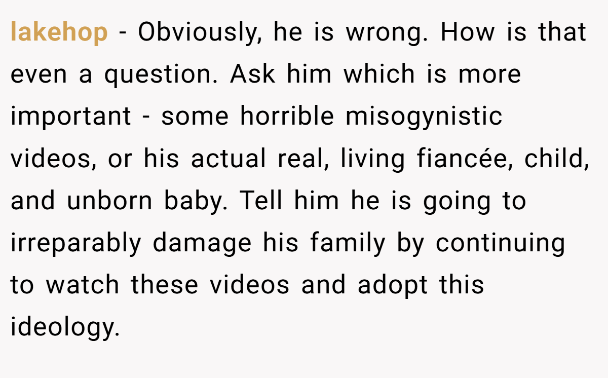 lakehop − Obviously, he is wrong. How is that even a question. Ask him which is more important - some horrible misogynistic videos, or his actual real, living fiancée, child, and unborn baby. Tell him he is going to irreparably damage his family by continuing to watch these videos and adopt this ideology.