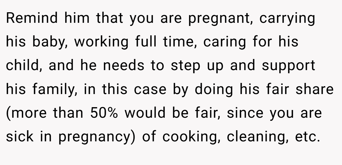 Remind him that you are pregnant, carrying his baby, working full time, caring for his child, and he needs to step up and support his family, in this case by doing his fair share (more than 50% would be fair, since you are sick in pregnancy) of cooking, cleaning, etc.