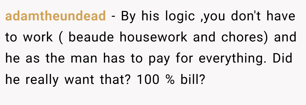 adamtheundead − By his logic ,you don't have to work ( beaude housework and chores) and he as the man has to pay for everything. Did he really want that? 100 % bill?