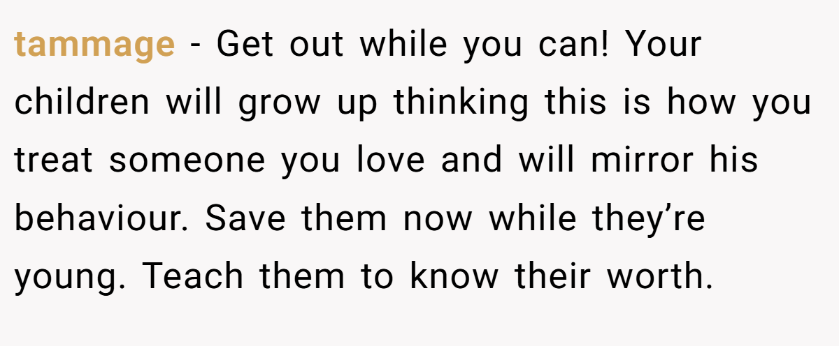tammage − Get out while you can! Your children will grow up thinking this is how you treat someone you love and will mirror his behaviour. Save them now while they’re young. Teach them to know their worth.