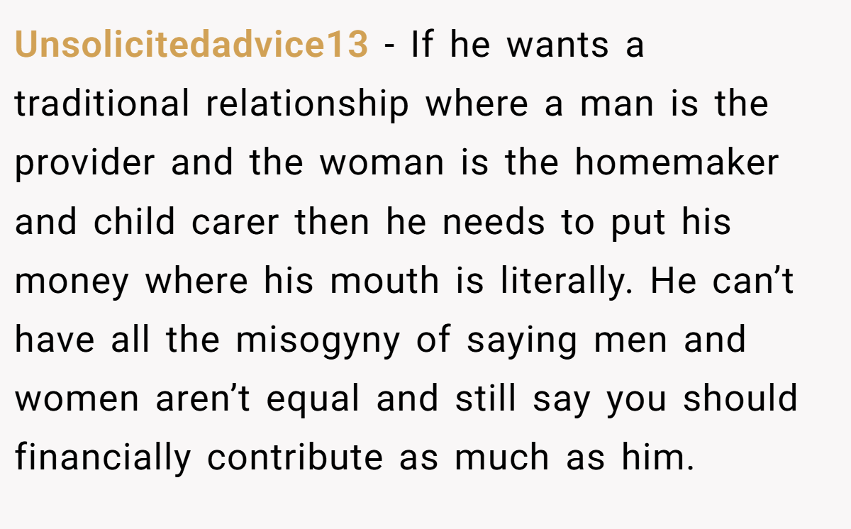 Unsolicitedadvice13 − If he wants a traditional relationship where a man is the provider and the woman is the homemaker and child carer then he needs to put his money where his mouth is literally. He can’t have all the misogyny of saying men and women aren’t equal and still say you should financially contribute as much as him.