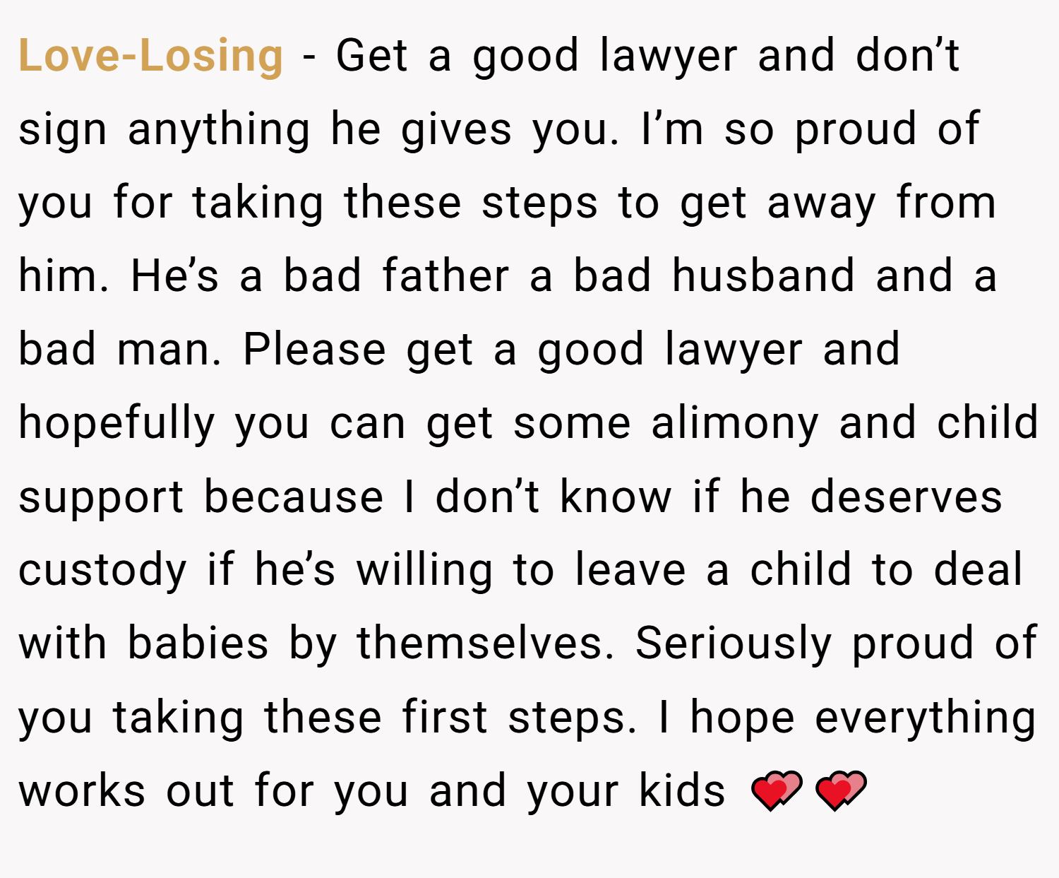 Love-Losing − Get a good lawyer and don’t sign anything he gives you. I’m so proud of you for taking these steps to get away from him. He’s a bad father a bad husband and a bad man. Please get a good lawyer and hopefully you can get some alimony and child support because I don’t know if he deserves custody if he’s willing to leave a child to deal with babies by themselves. Seriously proud of you taking these first steps. I hope everything works out for you and your kids 💕💕