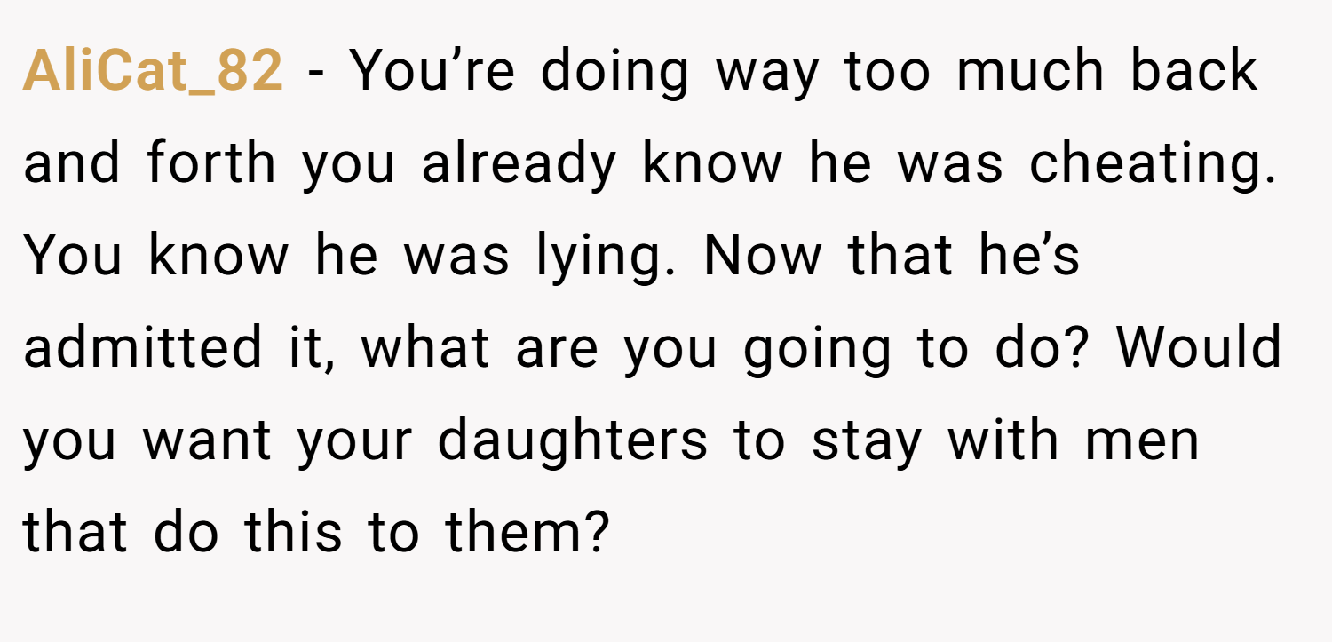 AliCat_82 − You’re doing way too much back and forth you already know he was cheating. You know he was lying. Now that he’s admitted it, what are you going to do? Would you want your daughters to stay with men that do this to them?