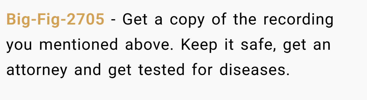 Big-Fig-2705 − Get a copy of the recording you mentioned above. Keep it safe, get an attorney and get tested for diseases.