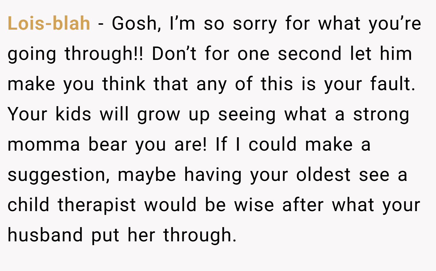 Lois-blah − Gosh, I’m so sorry for what you’re going through!! Don’t for one second let him make you think that any of this is your fault. Your kids will grow up seeing what a strong momma bear you are! If I could make a suggestion, maybe having your oldest see a child therapist would be wise after what your husband put her through.