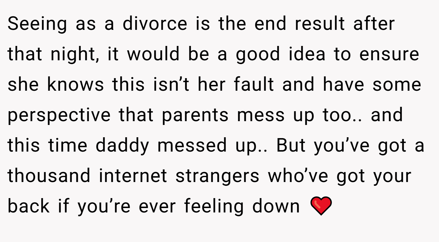 Seeing as a divorce is the end result after that night, it would be a good idea to ensure she knows this isn’t her fault and have some perspective that parents mess up too.. and this time daddy messed up.. But you’ve got a thousand internet strangers who’ve got your back if you’re ever feeling down ❤️