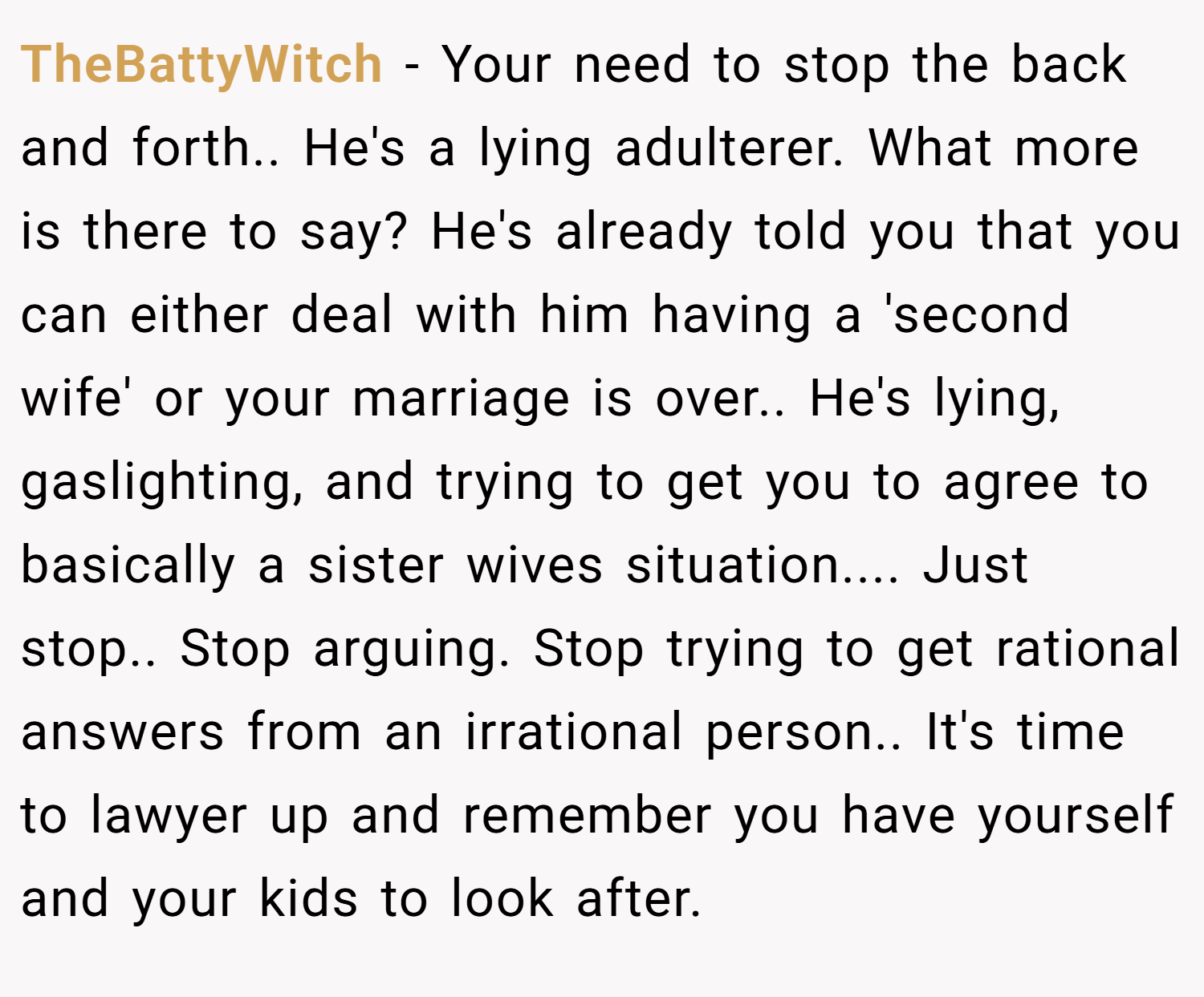 TheBattyWitch − Your need to stop the back and forth.. He's a lying adulterer. What more is there to say? He's already told you that you can either deal with him having a 'second wife' or your marriage is over.. He's lying, gaslighting, and trying to get you to agree to basically a sister wives situation.... Just stop.. Stop arguing. Stop trying to get rational answers from an irrational person.. It's time to lawyer up and remember you have yourself and your kids to look after.