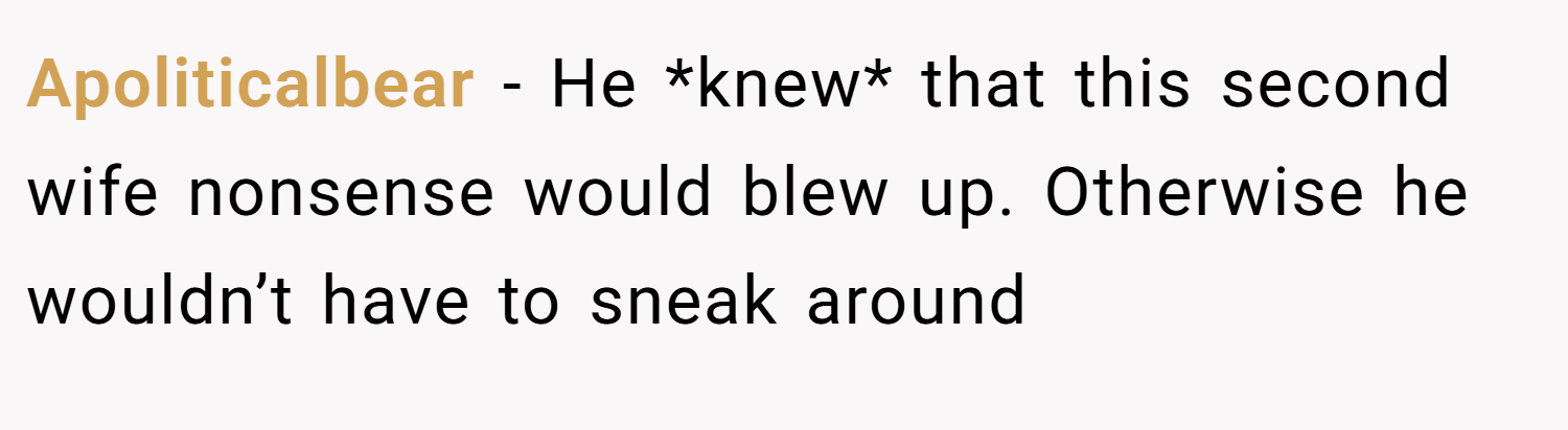 Apoliticalbear − He *knew* that this second wife nonsense would blew up. Otherwise he wouldn’t have to sneak around