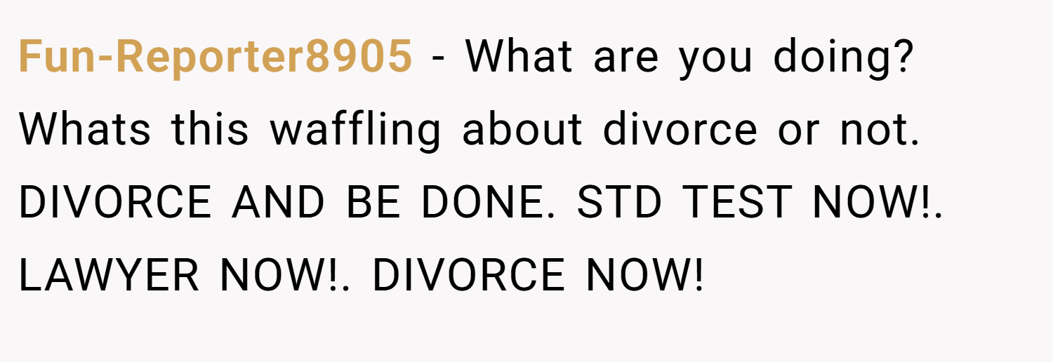 Fun-Reporter8905 − What are you doing? Whats this waffling about divorce or not. DIVORCE AND BE DONE. STD TEST NOW!. LAWYER NOW!. DIVORCE NOW!