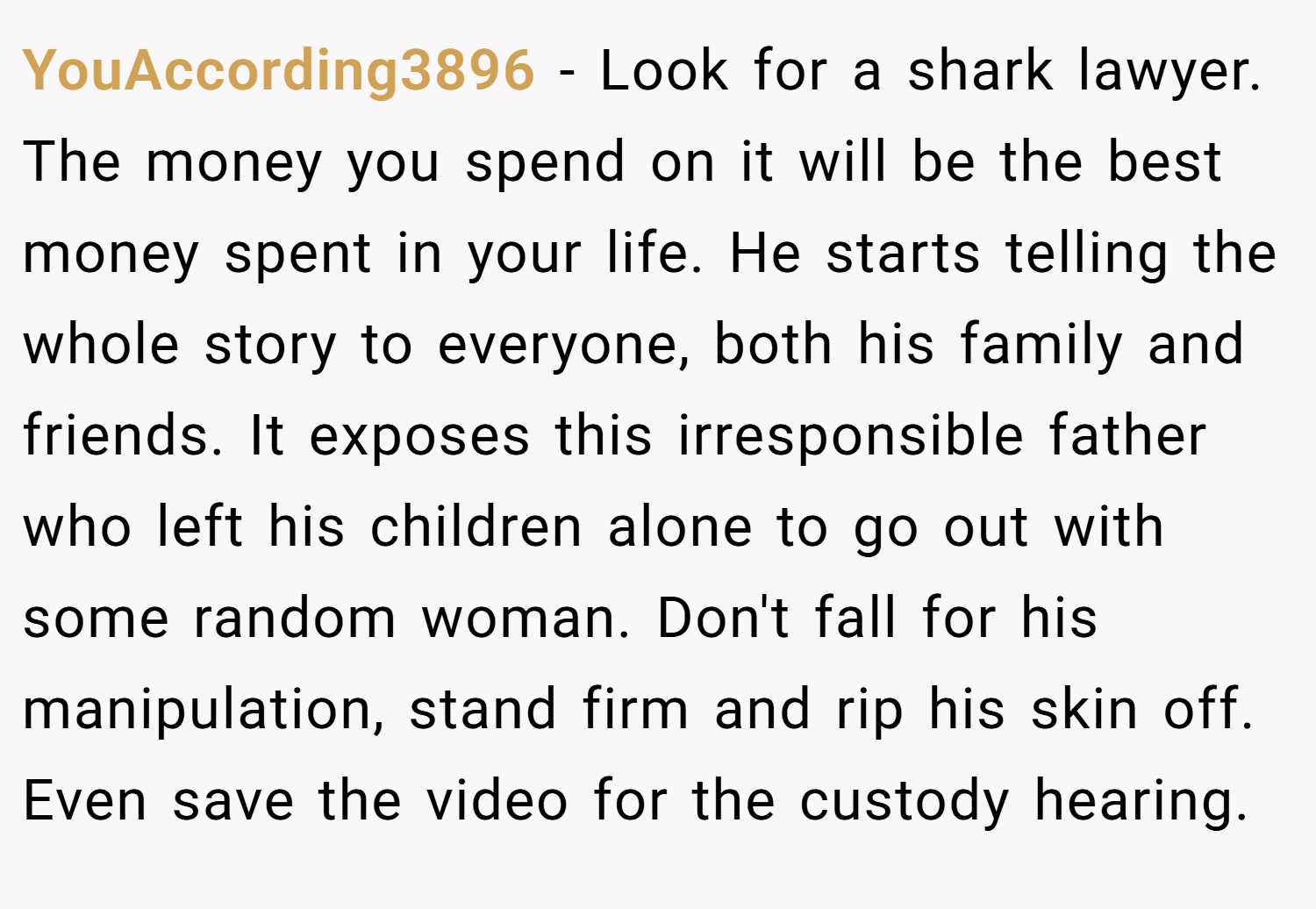 YouAccording3896 − Look for a shark lawyer. The money you spend on it will be the best money spent in your life. He starts telling the whole story to everyone, both his family and friends. It exposes this irresponsible father who left his children alone to go out with some random woman. Don't fall for his manipulation, stand firm and rip his skin off. Even save the video for the custody hearing.