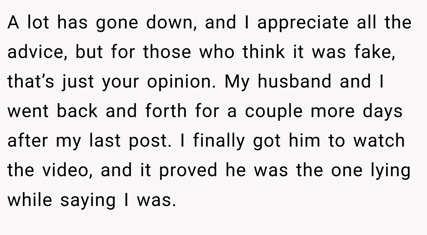 A lot has gone down, and I appreciate all the advice, but for those who think it was fake, that’s just your opinion. My husband and I went back and forth for a couple more days after my last post. I finally got him to watch the video, and it proved he was the one lying while saying I was.