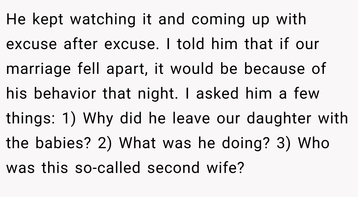He kept watching it and coming up with excuse after excuse. I told him that if our marriage fell apart, it would be because of his behavior that night. I asked him a few things: 1) Why did he leave our daughter with the babies? 2) What was he doing? 3) Who was this so-called second wife?