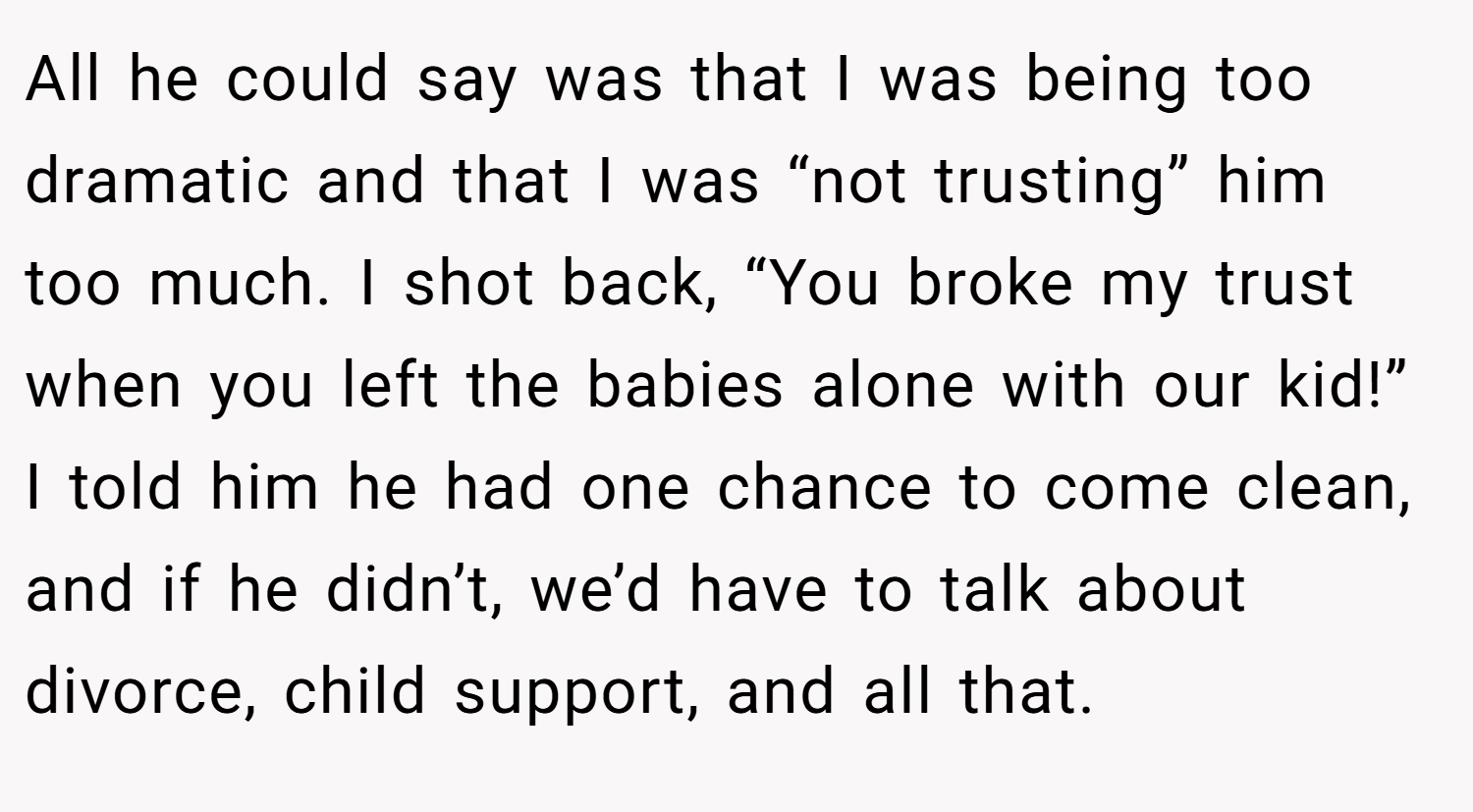 All he could say was that I was being too dramatic and that I was “not trusting” him too much. I shot back, “You broke my trust when you left the babies alone with our kid!” I told him he had one chance to come clean, and if he didn’t, we’d have to talk about divorce, child support, and all that.