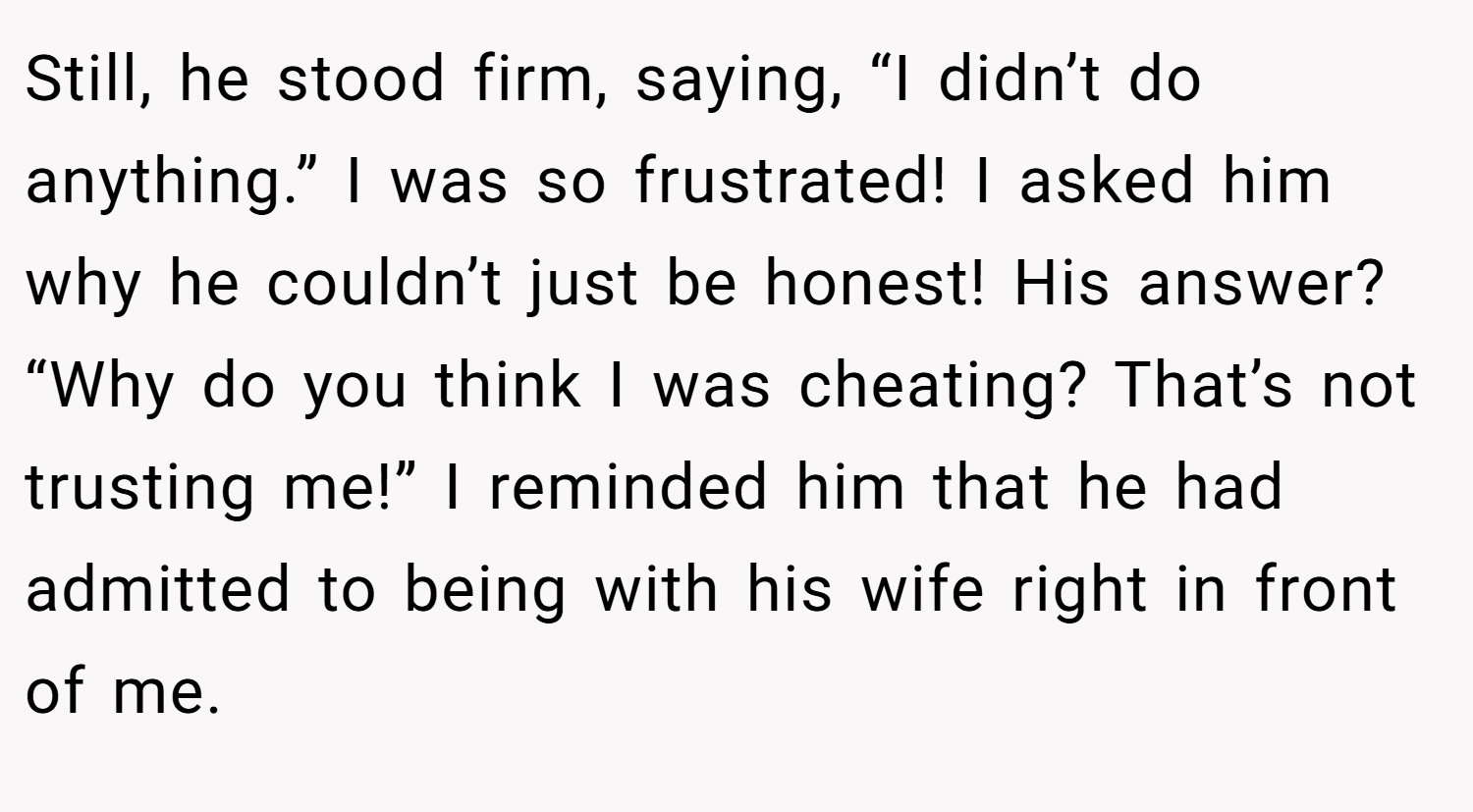 Still, he stood firm, saying, “I didn’t do anything.” I was so frustrated! I asked him why he couldn’t just be honest! His answer? “Why do you think I was cheating? That’s not trusting me!” I reminded him that he had admitted to being with his wife right in front of me.