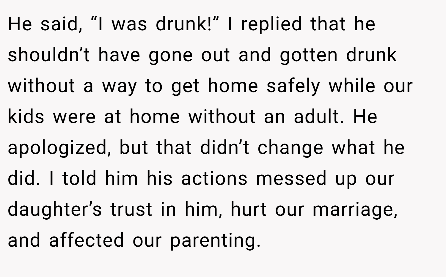 He said, “I was drunk!” I replied that he shouldn’t have gone out and gotten drunk without a way to get home safely while our kids were at home without an adult. He apologized, but that didn’t change what he did. I told him his actions messed up our daughter’s trust in him, hurt our marriage, and affected our parenting.