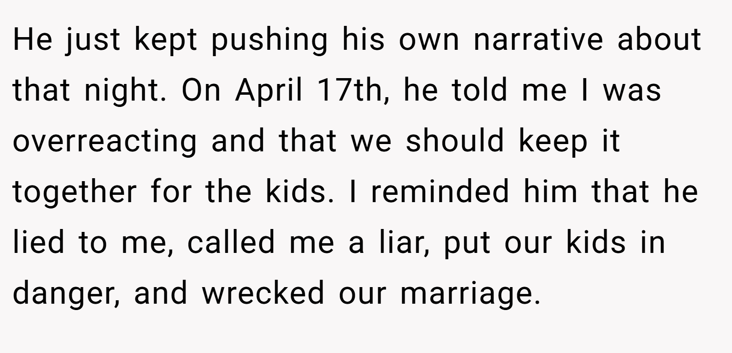 He just kept pushing his own narrative about that night. On April 17th, he told me I was overreacting and that we should keep it together for the kids. I reminded him that he lied to me, called me a liar, put our kids in danger, and wrecked our marriage.