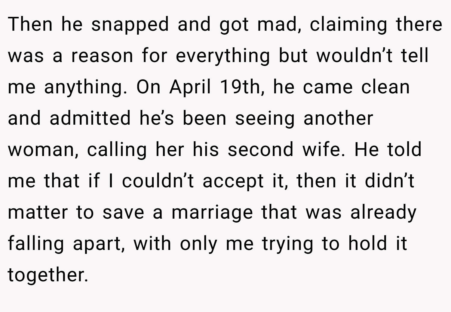 Then he snapped and got mad, claiming there was a reason for everything but wouldn’t tell me anything. On April 19th, he came clean and admitted he’s been seeing another woman, calling her his second wife. He told me that if I couldn’t accept it, then it didn’t matter to save a marriage that was already falling apart, with only me trying to hold it together.