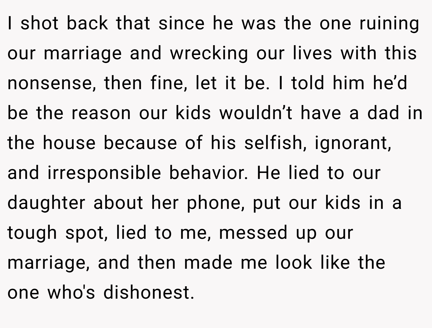 I shot back that since he was the one ruining our marriage and wrecking our lives with this nonsense, then fine, let it be. I told him he’d be the reason our kids wouldn’t have a dad in the house because of his selfish, ignorant, and irresponsible behavior. He lied to our daughter about her phone, put our kids in a tough spot, lied to me, messed up our marriage, and then made me look like the one who's dishonest.