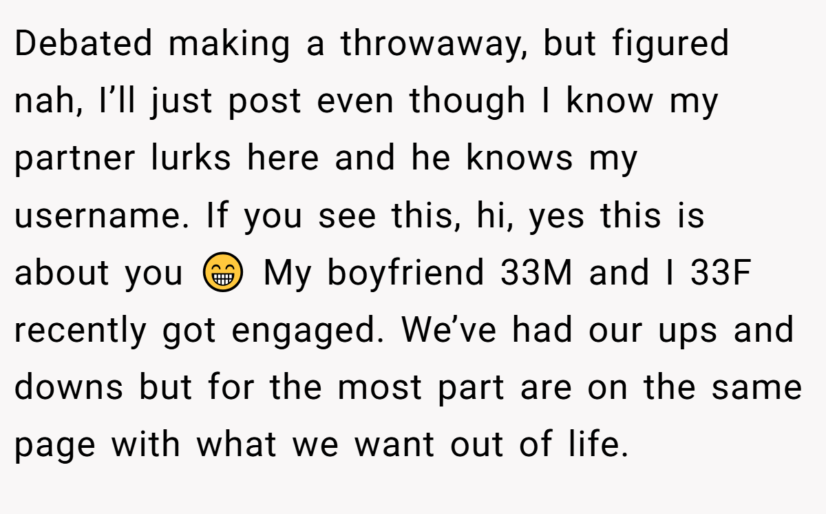 Debated making a throwaway, but figured nah, I’ll just post even though I know my partner lurks here and he knows my username. If you see this, hi, yes this is about you 😁 My boyfriend 33M and I 33F recently got engaged. We’ve had our ups and downs but for the most part are on the same page with what we want out of life.